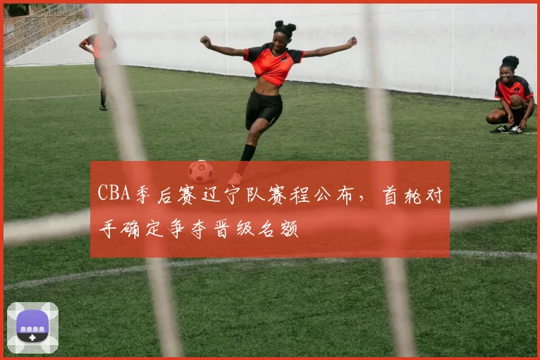 CBA季后赛辽宁队赛程公布，首轮对手确定争夺晋级名额