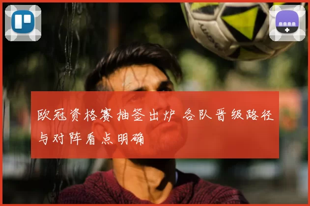 欧冠资格赛抽签出炉 各队晋级路径与对阵看点明确
