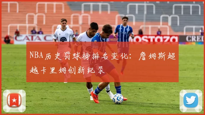 NBA历史罚球榜排名变化：詹姆斯超越卡里姆创新纪录