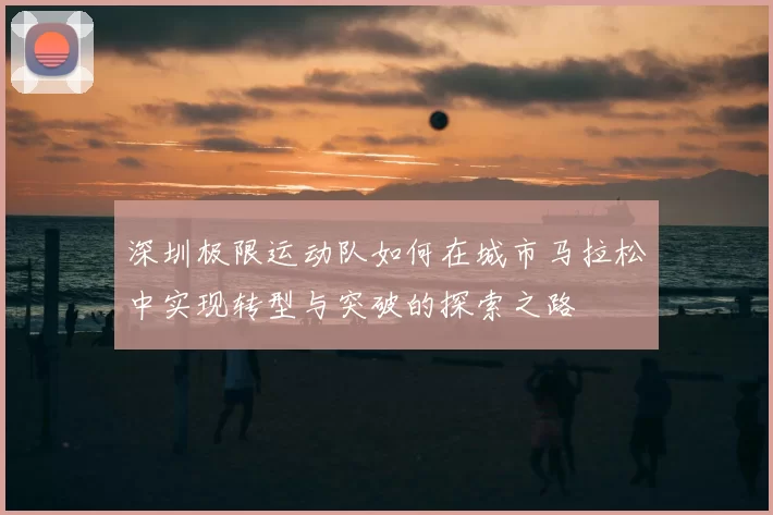 深圳极限运动队如何在城市马拉松中实现转型与突破的探索之路