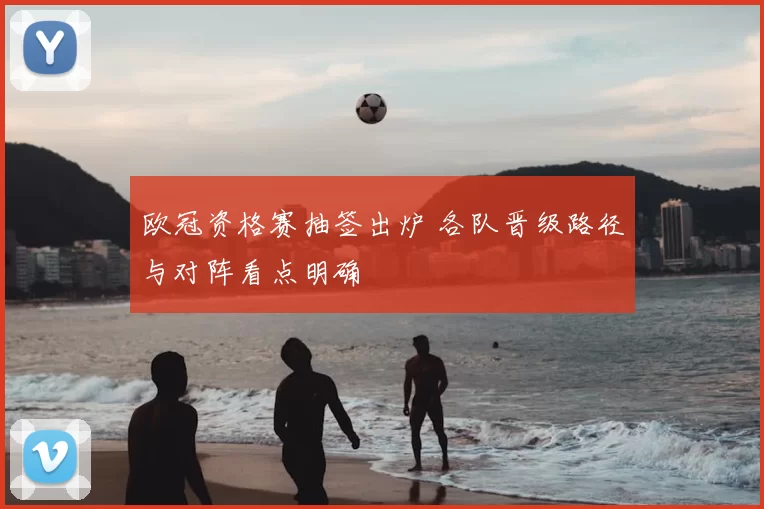欧冠资格赛抽签出炉 各队晋级路径与对阵看点明确