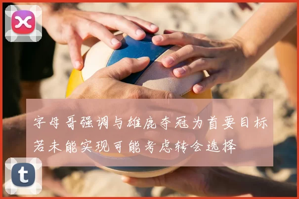 字母哥强调与雄鹿夺冠为首要目标若未能实现可能考虑转会选择