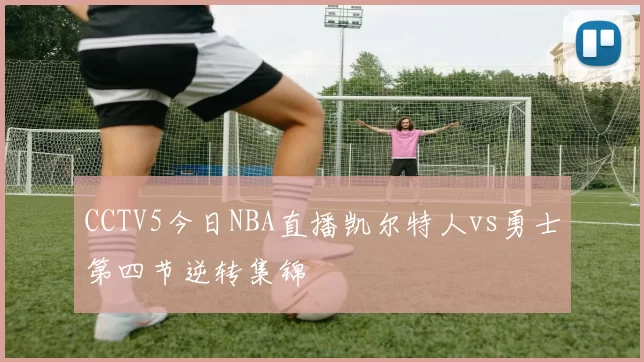 CCTV5今日NBA直播凯尔特人vs勇士第四节逆转集锦