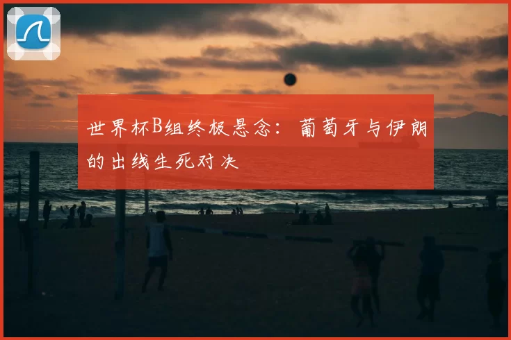 世界杯B组终极悬念:葡萄牙与伊朗的出线生死对决