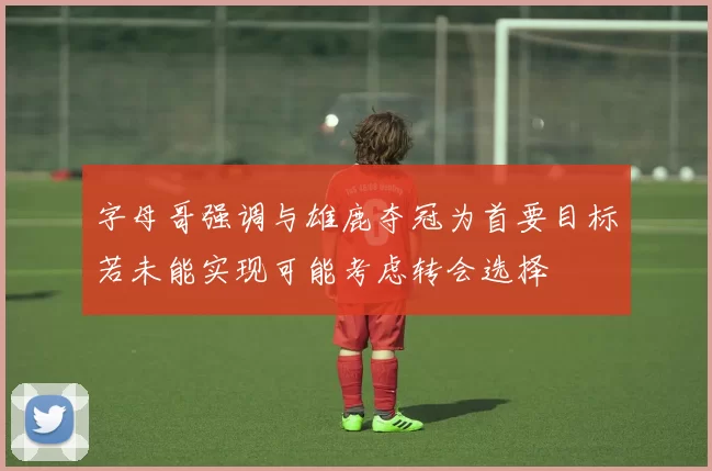 字母哥强调与雄鹿夺冠为首要目标若未能实现可能考虑转会选择