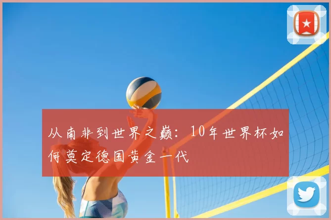 从南非到世界之巅：10年世界杯如何奠定德国黄金一代